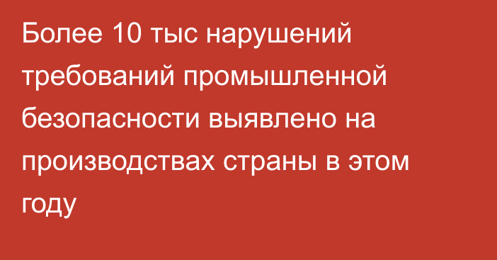 Более 10 тыс нарушений требований промышленной безопасности выявлено на производствах страны в этом году