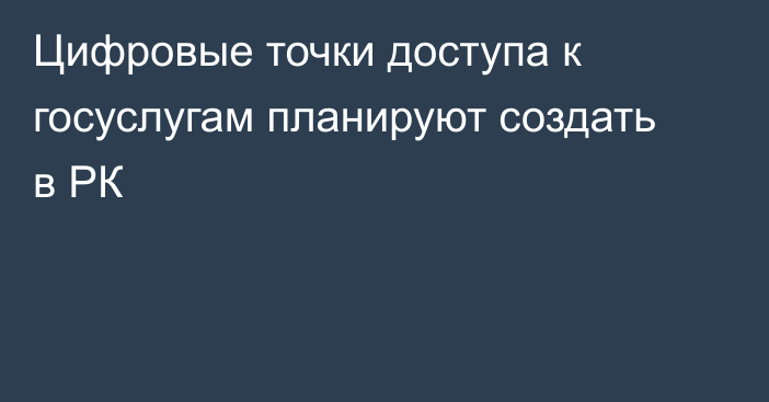 Цифровые точки доступа к госуслугам планируют создать в РК