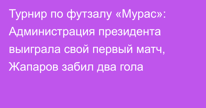 Турнир по футзалу «Мурас»: Администрация президента выиграла свой первый матч, Жапаров забил два гола