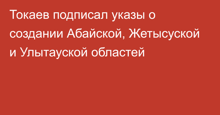 Токаев подписал указы о создании Абайской, Жетысуской и Улытауской областей