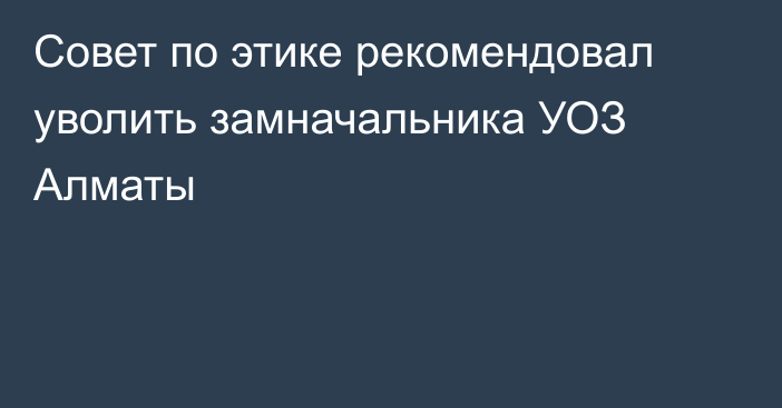 Совет по этике рекомендовал уволить замначальника УОЗ Алматы