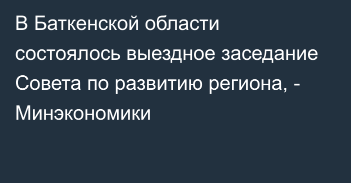 В Баткенской области состоялось выездное заседание Совета по развитию региона, - Минэкономики