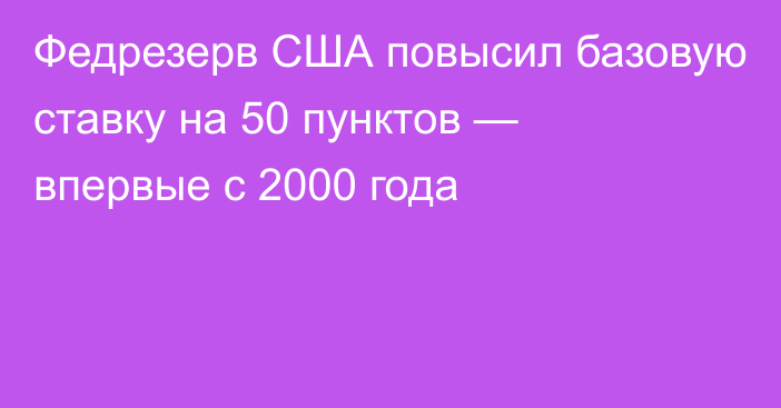 Федрезерв США повысил базовую ставку на 50 пунктов — впервые с 2000 года