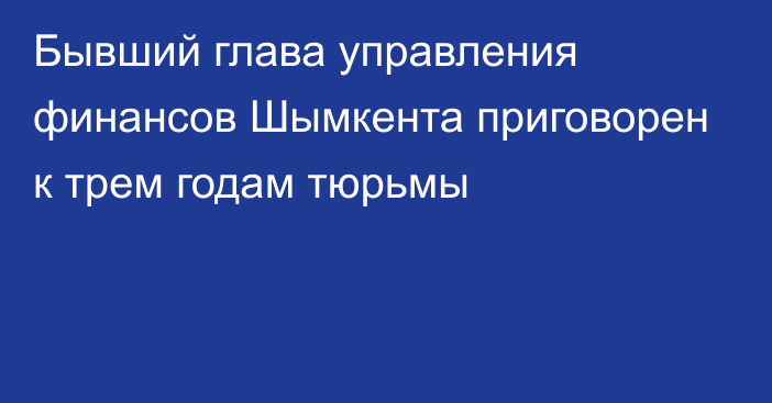 Бывший глава управления финансов Шымкента приговорен к трем годам тюрьмы