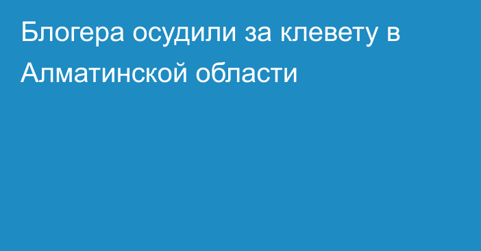 Блогера осудили за клевету в Алматинской области