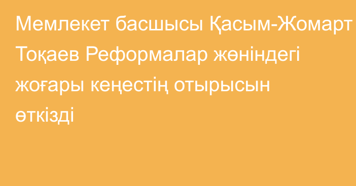 Мемлекет басшысы Қасым-Жомарт Тоқаев Реформалар жөніндегі жоғары кеңестің отырысын өткізді