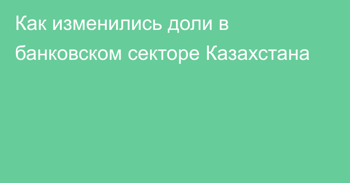 Как изменились доли в банковском секторе Казахстана