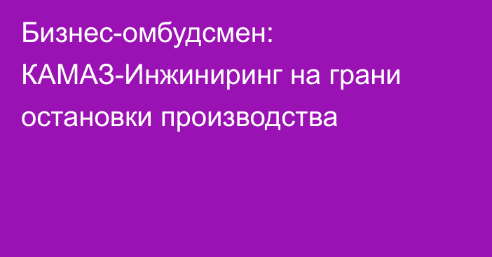 Бизнес-омбудсмен: КАМАЗ-Инжиниринг на грани остановки производства