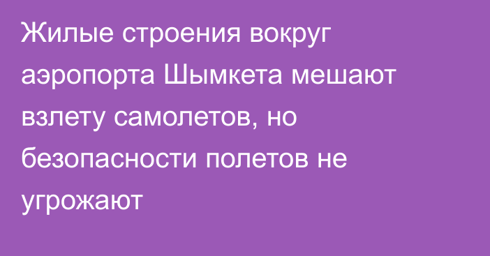 Жилые строения вокруг аэропорта Шымкета мешают взлету самолетов, но безопасности полетов не угрожают