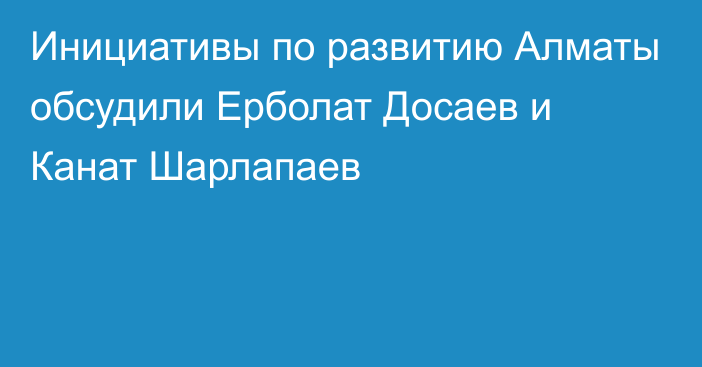 Инициативы по развитию Алматы обсудили Ерболат Досаев и Канат Шарлапаев