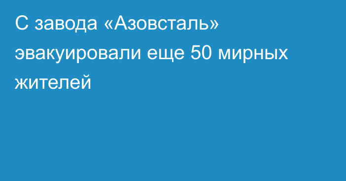 С завода «Азовсталь» эвакуировали еще 50 мирных жителей