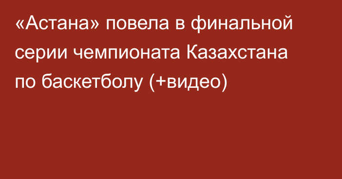 «Астана» повела в финальной серии чемпионата Казахстана по баскетболу (+видео)