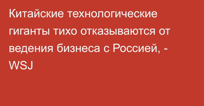 Китайские технологические гиганты тихо отказываются от ведения бизнеса с Россией, - WSJ