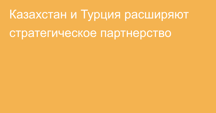 Казахстан и Турция расширяют стратегическое партнерство