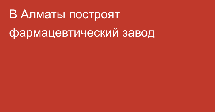 В Алматы построят фармацевтический завод