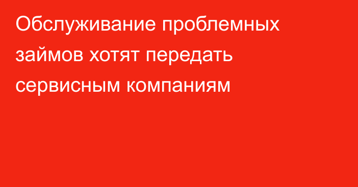 Обслуживание проблемных займов хотят передать сервисным компаниям