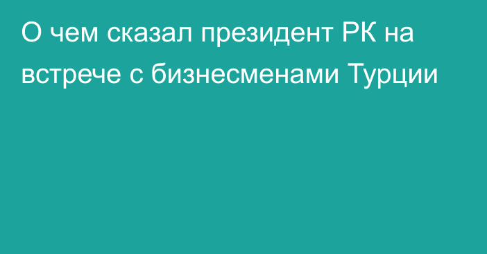 О чем сказал президент РК на встрече с бизнесменами Турции