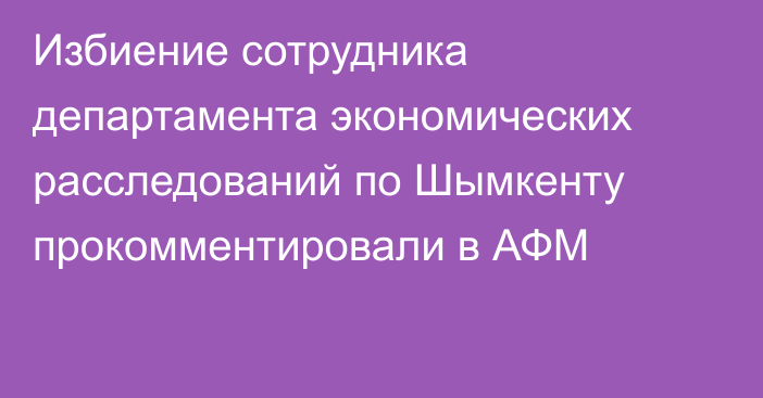 Избиение сотрудника департамента экономических расследований по Шымкенту прокомментировали в АФМ