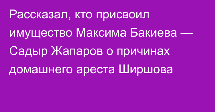 Рассказал, кто присвоил имущество Максима Бакиева — Садыр Жапаров о причинах домашнего ареста Ширшова