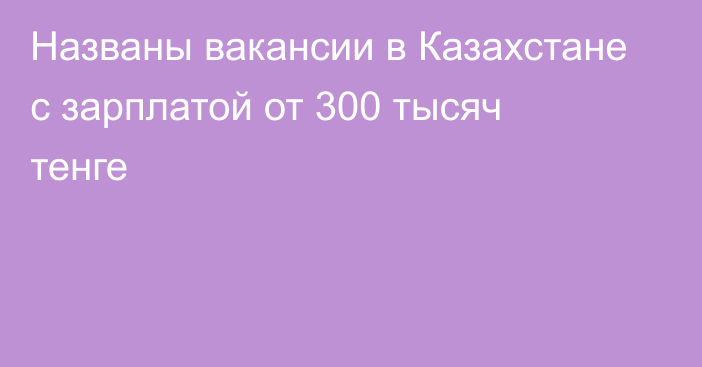 Названы вакансии в Казахстане с зарплатой от 300 тысяч тенге