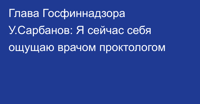 Глава Госфиннадзора У.Сарбанов: Я сейчас себя ощущаю врачом проктологом 