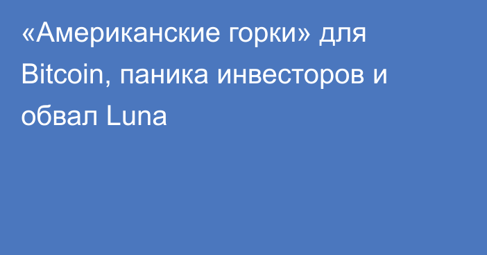 «Американские горки» для Bitcoin, паника инвесторов и обвал Luna