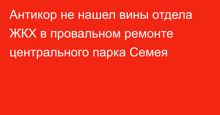 Антикор не нашел вины отдела ЖКХ в провальном ремонте центрального парка Семея