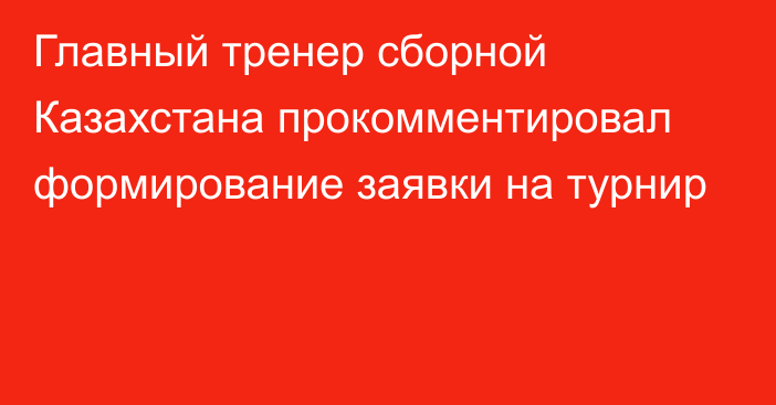 Главный тренер сборной Казахстана прокомментировал формирование заявки на турнир