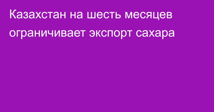 Казахстан на шесть месяцев ограничивает экспорт сахара