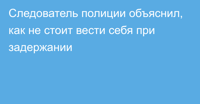 Следователь полиции объяснил, как не стоит вести себя при задержании