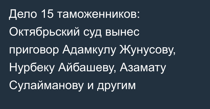 Дело 15 таможенников: Октябрьский суд вынес приговор Адамкулу Жунусову, Нурбеку Айбашеву, Азамату Сулайманову и другим