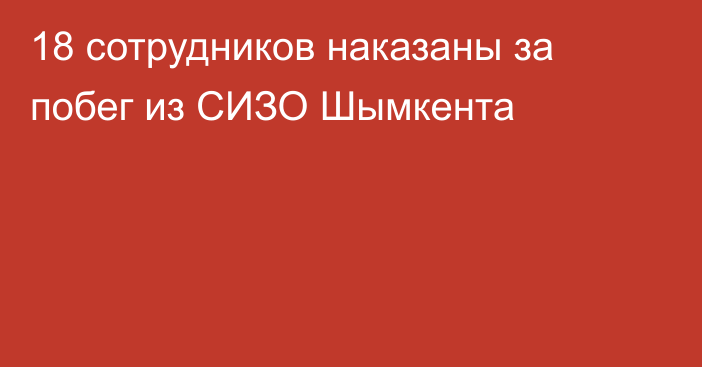 18 сотрудников наказаны за побег из СИЗО Шымкента