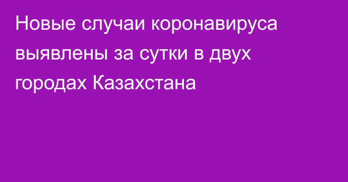 Новые случаи коронавируса выявлены за сутки в двух городах Казахстана