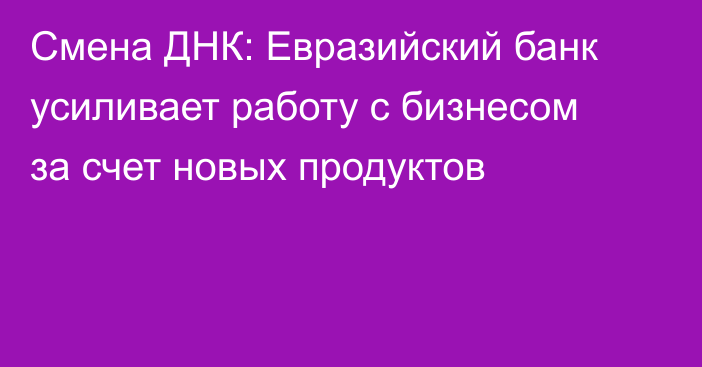 Смена ДНК: Евразийский банк усиливает работу с бизнесом за счет новых продуктов