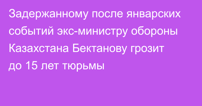 Задержанному после январских событий экс-министру обороны Казахстана Бектанову грозит до 15 лет тюрьмы