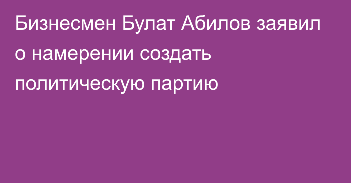 Бизнесмен Булат Абилов заявил о намерении создать политическую партию