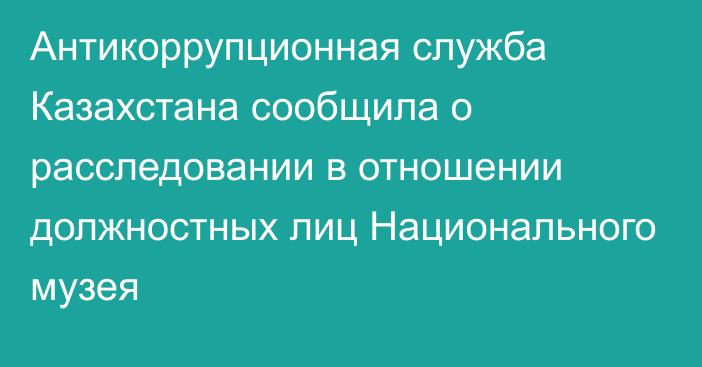 Антикоррупционная служба Казахстана сообщила о расследовании в отношении должностных лиц Национального музея