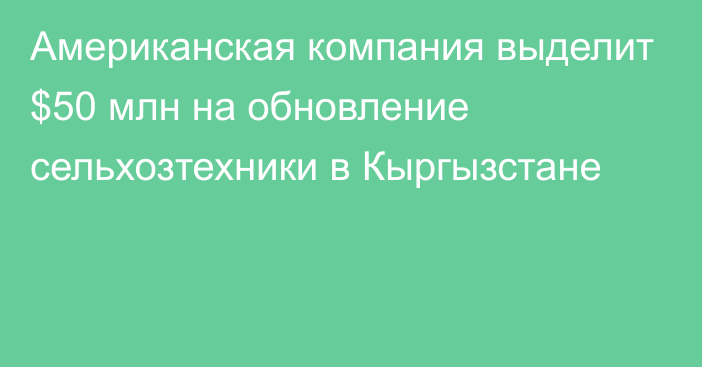 Американская компания выделит $50 млн на обновление сельхозтехники в Кыргызстане