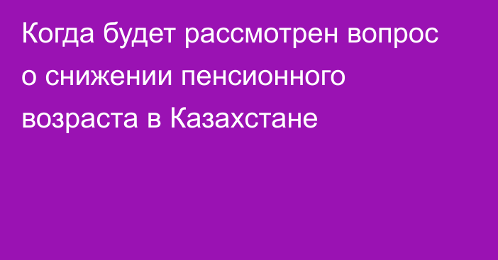 Когда будет рассмотрен вопрос о снижении пенсионного возраста в Казахстане