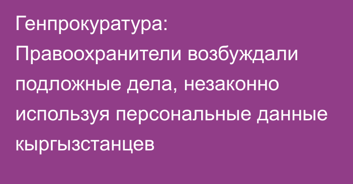 Генпрокуратура: Правоохранители возбуждали подложные дела, незаконно используя персональные данные кыргызстанцев