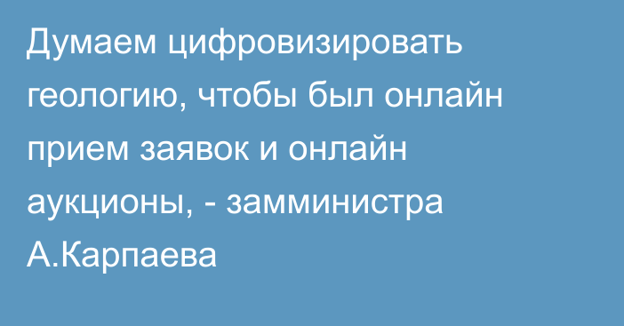 Думаем цифровизировать геологию, чтобы был онлайн прием заявок и онлайн аукционы, - замминистра А.Карпаева