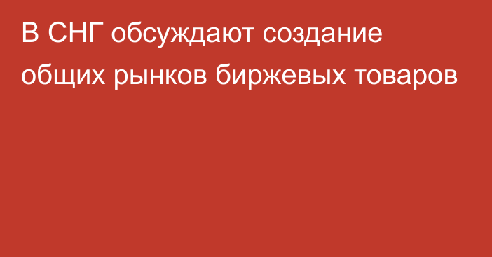 В СНГ обсуждают создание общих рынков биржевых товаров