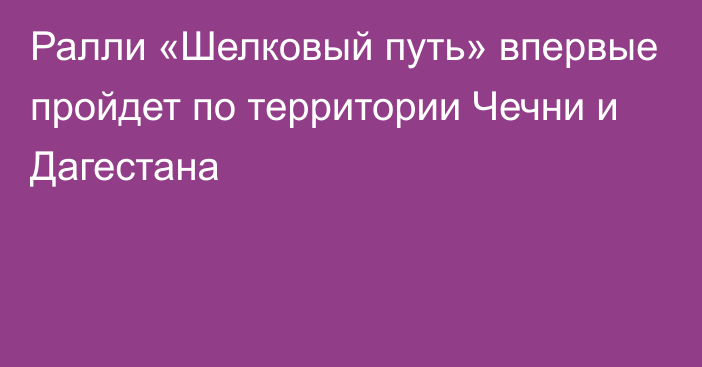 Ралли «Шелковый путь» впервые пройдет по территории Чечни и Дагестана