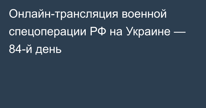 Онлайн-трансляция военной спецоперации РФ на Украине — 84-й день