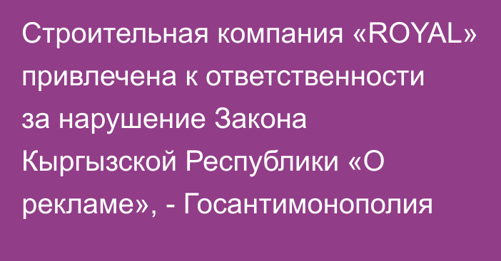 Строительная компания «ROYAL» привлечена к ответственности за нарушение Закона Кыргызской Республики «О рекламе», - Госантимонополия