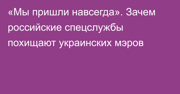 «Мы пришли навсегда». Зачем российские спецслужбы похищают украинских мэров