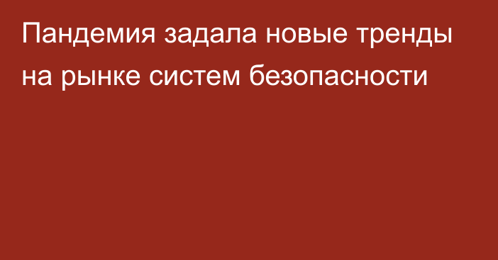 Пандемия задала новые тренды на рынке систем безопасности