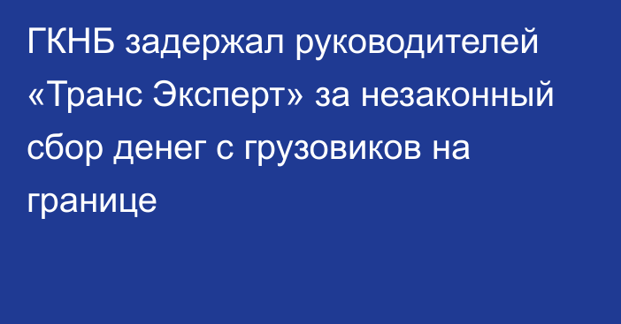 ГКНБ задержал руководителей «Транс Эксперт» за незаконный сбор денег с грузовиков на границе