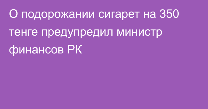 О подорожании сигарет на 350 тенге предупредил министр финансов РК