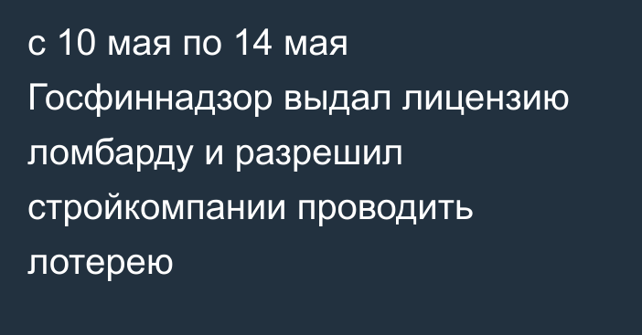 с 10 мая по 14 мая Госфиннадзор выдал лицензию ломбарду и разрешил стройкомпании проводить лотерею